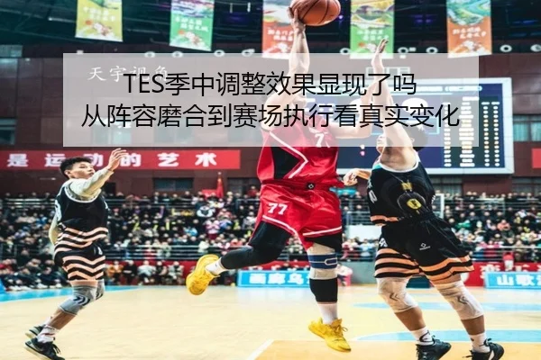 TES季中调整效果显现了吗 从阵容磨合到赛场执行看真实变化